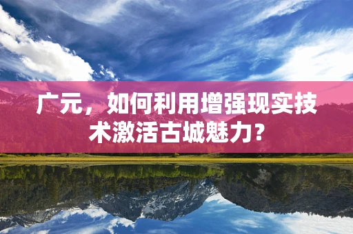 广元，如何利用增强现实技术激活古城魅力？