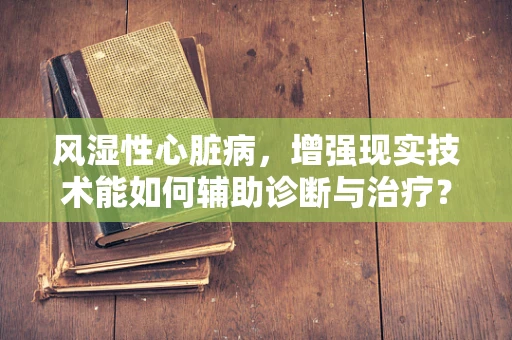 风湿性心脏病，增强现实技术能如何辅助诊断与治疗？