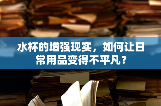 水杯的增强现实，如何让日常用品变得不平凡？