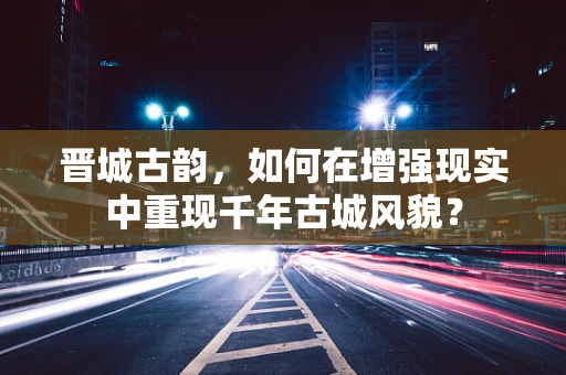 晋城古韵，如何在增强现实中重现千年古城风貌？