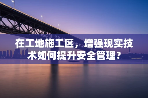 在工地施工区，增强现实技术如何提升安全管理？