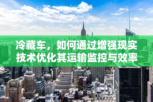 冷藏车，如何通过增强现实技术优化其运输监控与效率？