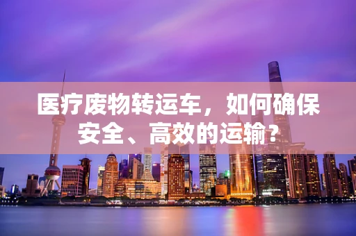 医疗废物转运车，如何确保安全、高效的运输？