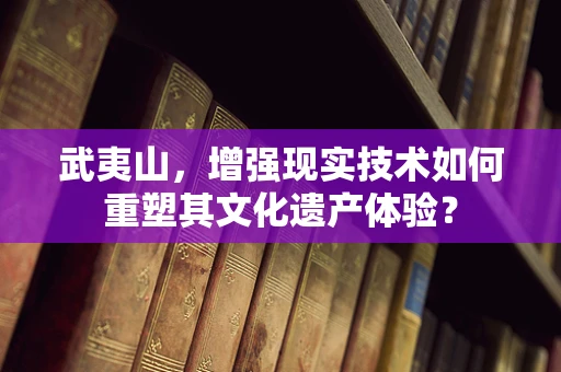 武夷山，增强现实技术如何重塑其文化遗产体验？