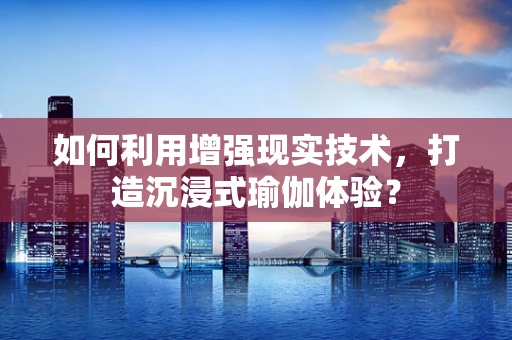 如何利用增强现实技术，打造沉浸式瑜伽体验？