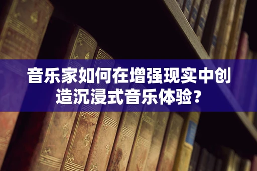 音乐家如何在增强现实中创造沉浸式音乐体验？