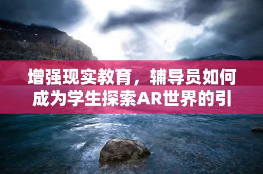 增强现实教育，辅导员如何成为学生探索AR世界的引路人？