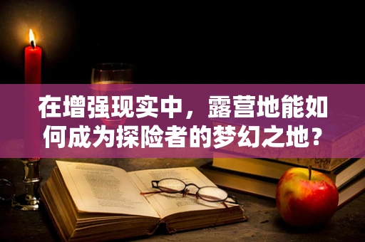 在增强现实中，露营地能如何成为探险者的梦幻之地？