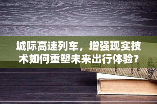 城际高速列车，增强现实技术如何重塑未来出行体验？