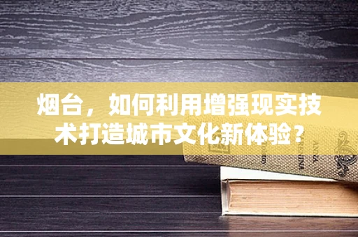 烟台，如何利用增强现实技术打造城市文化新体验？