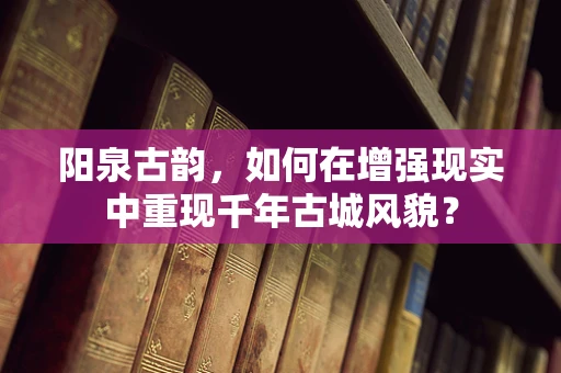 阳泉古韵，如何在增强现实中重现千年古城风貌？