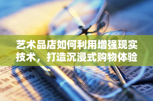 艺术品店如何利用增强现实技术，打造沉浸式购物体验？