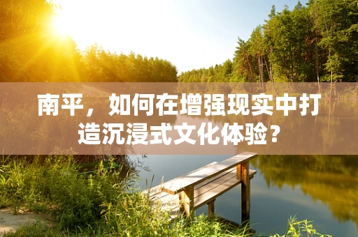 南平，如何在增强现实中打造沉浸式文化体验？