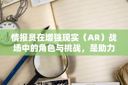 情报员在增强现实（AR）战场中的角色与挑战，是助力还是干扰？