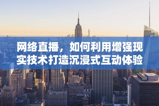 网络直播，如何利用增强现实技术打造沉浸式互动体验？