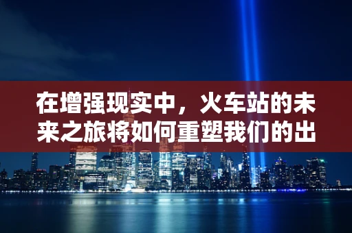 在增强现实中，火车站的未来之旅将如何重塑我们的出行体验？