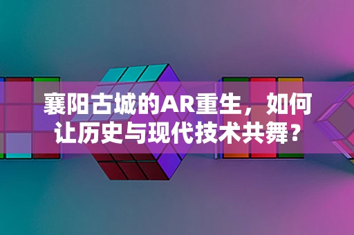 襄阳古城的AR重生，如何让历史与现代技术共舞？