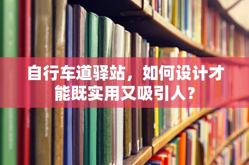 自行车道驿站，如何设计才能既实用又吸引人？