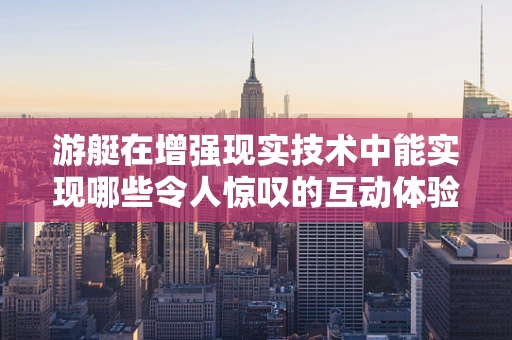 游艇在增强现实技术中能实现哪些令人惊叹的互动体验？