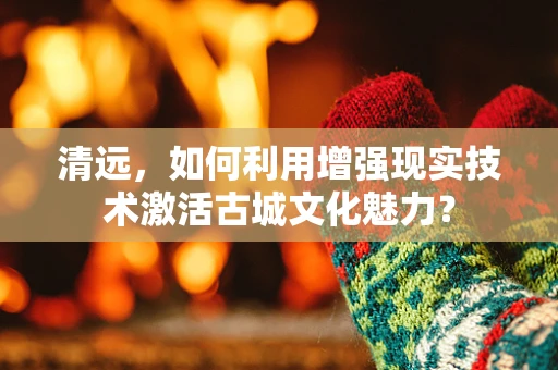 清远，如何利用增强现实技术激活古城文化魅力？