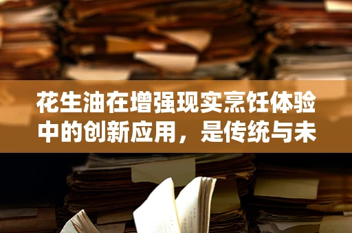 花生油在增强现实烹饪体验中的创新应用，是传统与未来的完美融合吗？