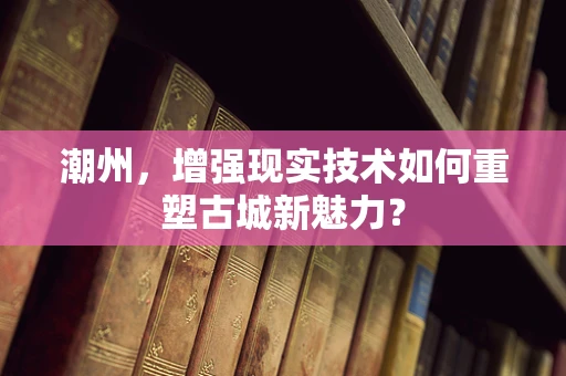 潮州，增强现实技术如何重塑古城新魅力？