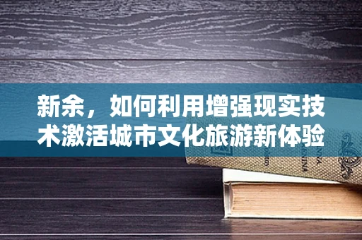 新余，如何利用增强现实技术激活城市文化旅游新体验？