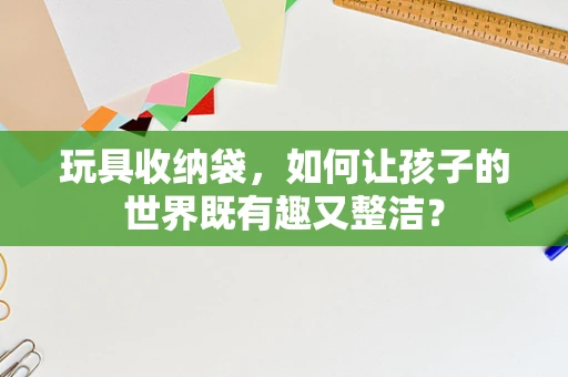 玩具收纳袋，如何让孩子的世界既有趣又整洁？