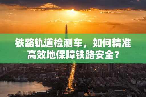 铁路轨道检测车，如何精准高效地保障铁路安全？