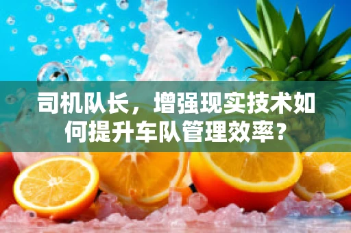 司机队长，增强现实技术如何提升车队管理效率？