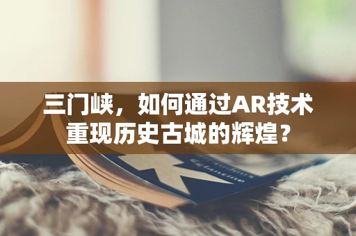 三门峡，如何通过AR技术重现历史古城的辉煌？