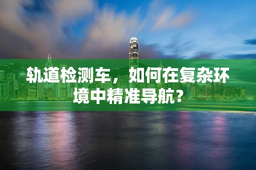 轨道检测车，如何在复杂环境中精准导航？