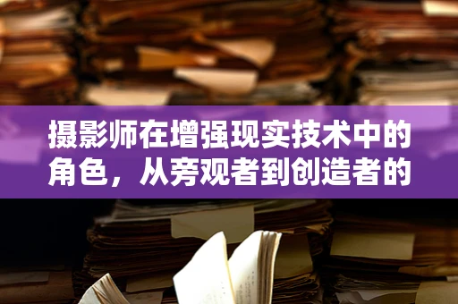 摄影师在增强现实技术中的角色，从旁观者到创造者的转变？