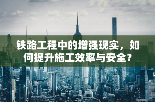 铁路工程中的增强现实，如何提升施工效率与安全？