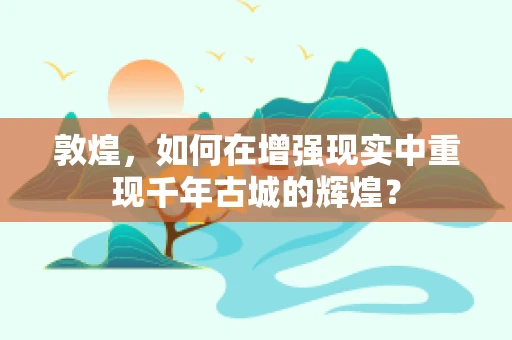 敦煌，如何在增强现实中重现千年古城的辉煌？