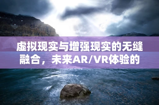 虚拟现实与增强现实的无缝融合，未来AR/VR体验的边界在哪里？