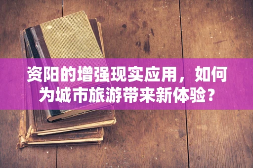 资阳的增强现实应用，如何为城市旅游带来新体验？