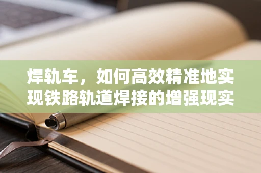 焊轨车，如何高效精准地实现铁路轨道焊接的增强现实解决方案？