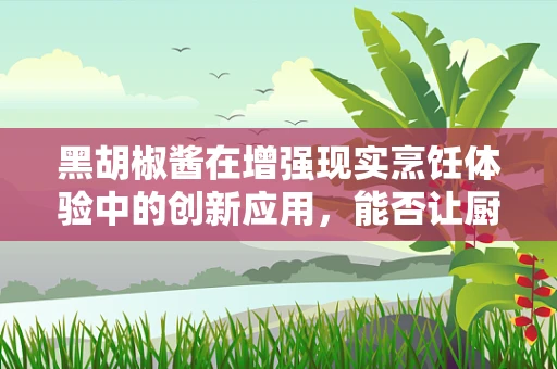 黑胡椒酱在增强现实烹饪体验中的创新应用，能否让厨房变成‘味觉探险’？