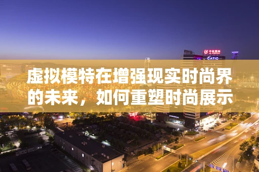 虚拟模特在增强现实时尚界的未来，如何重塑时尚展示的边界？