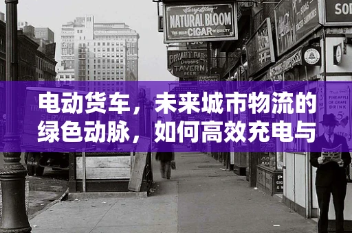 电动货车，未来城市物流的绿色动脉，如何高效充电与续航？