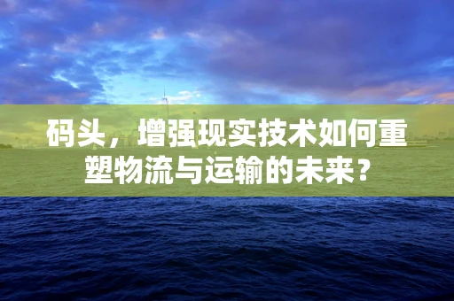 码头，增强现实技术如何重塑物流与运输的未来？