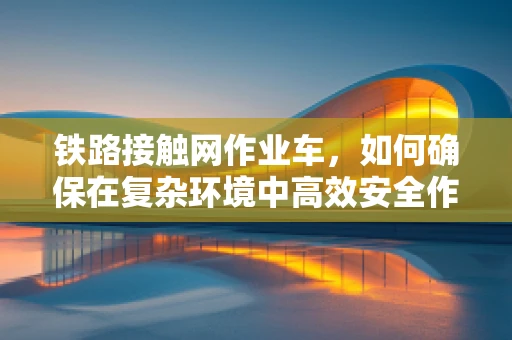 铁路接触网作业车，如何确保在复杂环境中高效安全作业？