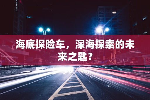 海底探险车，深海探索的未来之匙？