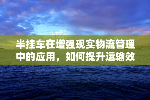 半挂车在增强现实物流管理中的应用，如何提升运输效率与安全？