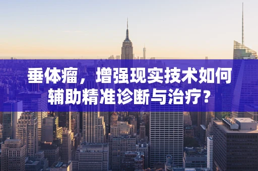 垂体瘤，增强现实技术如何辅助精准诊断与治疗？