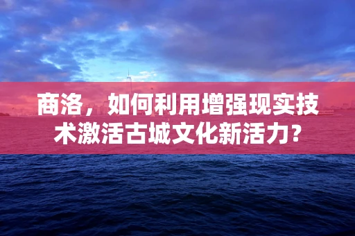 商洛，如何利用增强现实技术激活古城文化新活力？