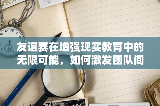 友谊赛在增强现实教育中的无限可能，如何激发团队间的创意与协作？