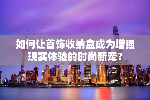 如何让首饰收纳盒成为增强现实体验的时尚新宠？