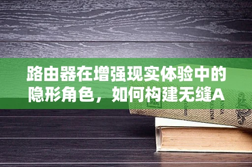 路由器在增强现实体验中的隐形角色，如何构建无缝AR网络？